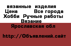 вязанные  изделия  › Цена ­ 100 - Все города Хобби. Ручные работы » Вязание   . Ярославская обл.